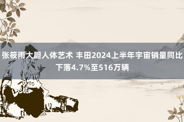 张筱雨大胆人体艺术 丰田2024上半年宇宙销量同比下落4.7%至516万辆