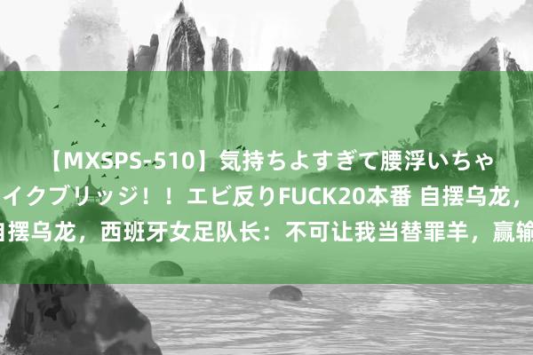 【MXSPS-510】気持ちよすぎて腰浮いちゃいました！絶頂のイクイクブリッジ！！エビ反りFUCK20本番 自摆乌龙，西班牙女足队长：不可让我当替罪羊，赢输全队沿途承担
