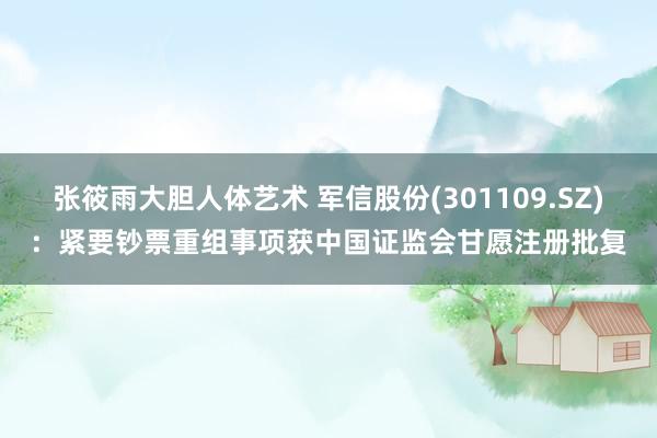张筱雨大胆人体艺术 军信股份(301109.SZ)：紧要钞票重组事项获中国证监会甘愿注册批复