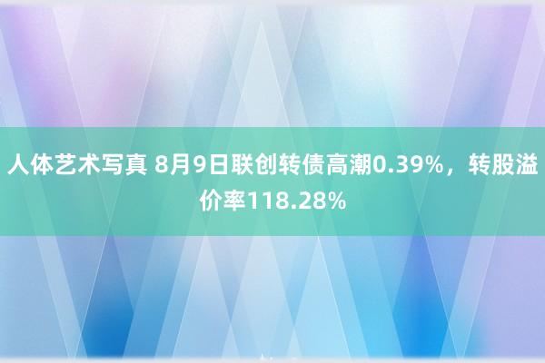 人体艺术写真 8月9日联创转债高潮0.39%，转股溢价率118.28%
