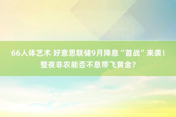 66人体艺术 好意思联储9月降息“首战”来袭！整夜非农能否不息带飞黄金？