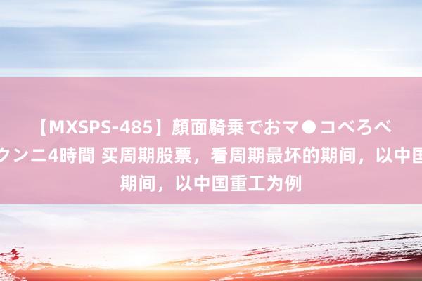 【MXSPS-485】顔面騎乗でおマ●コべろべろ！絶頂クンニ4時間 买周期股票，看周期最坏的期间，以中国重工为例
