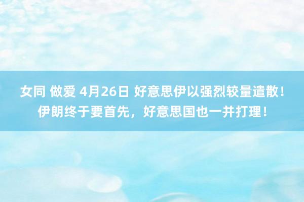 女同 做爱 4月26日 好意思伊以强烈较量遣散！伊朗终于要首先，好意思国也一并打理！