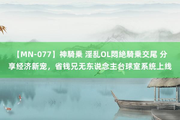 【MN-077】神騎乗 淫乱OL悶絶騎乗交尾 分享经济新宠，省钱兄无东说念主台球室系统上线