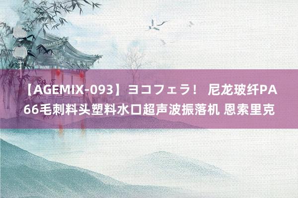 【AGEMIX-093】ヨコフェラ！ 尼龙玻纤PA66毛刺料头塑料水口超声波振落机 恩索里克