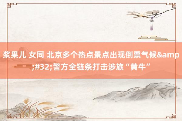 浆果儿 女同 北京多个热点景点出现倒票气候&#32;警方全链条打击涉旅“黄牛”