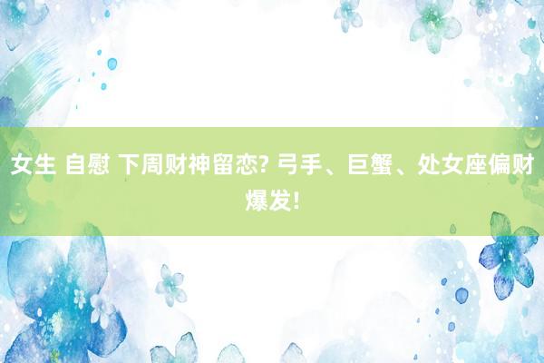 女生 自慰 下周财神留恋? 弓手、巨蟹、处女座偏财爆发!