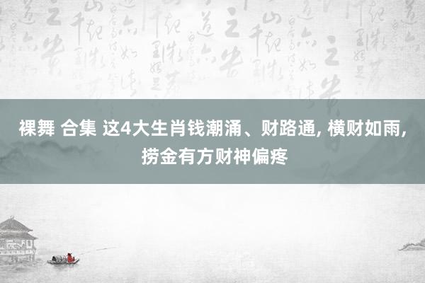 裸舞 合集 这4大生肖钱潮涌、财路通， 横财如雨， 捞金有方财神偏疼