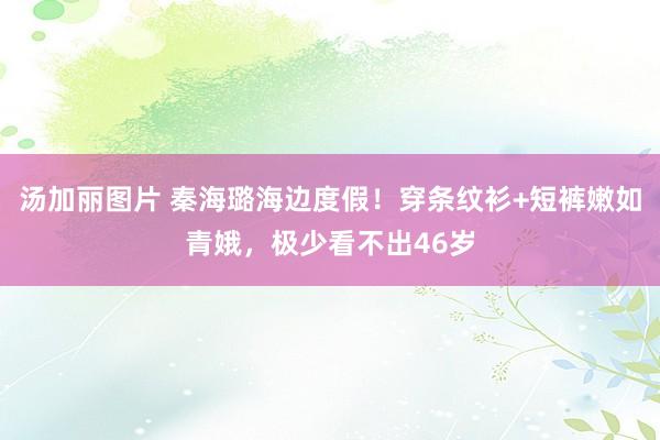 汤加丽图片 秦海璐海边度假！穿条纹衫+短裤嫩如青娥，极少看不出46岁