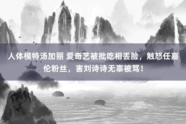 人体模特汤加丽 爱奇艺被批吃相丢脸，触怒任嘉伦粉丝，害刘诗诗无辜被骂！