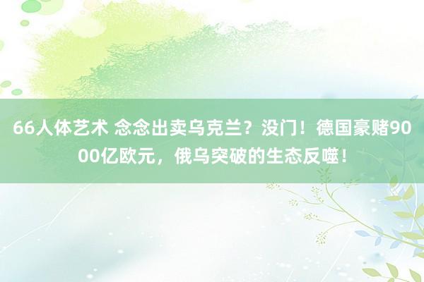 66人体艺术 念念出卖乌克兰？没门！德国豪赌9000亿欧元，俄乌突破的生态反噬！