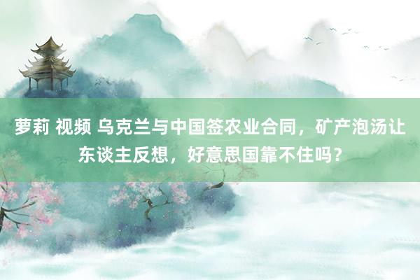 萝莉 视频 乌克兰与中国签农业合同，矿产泡汤让东谈主反想，好意思国靠不住吗？