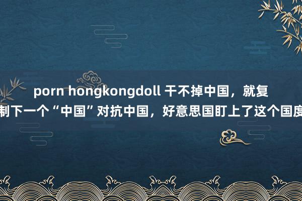 porn hongkongdoll 干不掉中国，就复制下一个“中国”对抗中国，好意思国盯上了这个国度