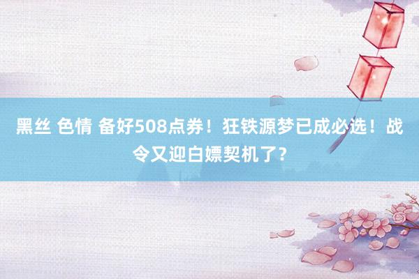 黑丝 色情 备好508点券！狂铁源梦已成必选！战令又迎白嫖契机了？