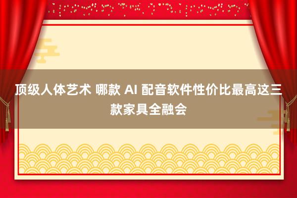 顶级人体艺术 哪款 AI 配音软件性价比最高这三款家具全融会