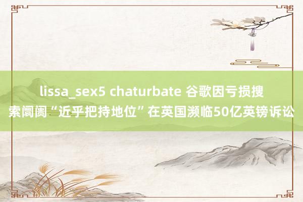 lissa_sex5 chaturbate 谷歌因亏损搜索阛阓“近乎把持地位”在英国濒临50亿英镑诉讼
