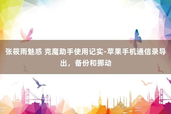张筱雨魅惑 克魔助手使用记实-苹果手机通信录导出，备份和挪动