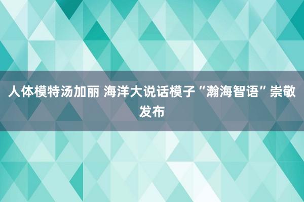 人体模特汤加丽 海洋大说话模子“瀚海智语”崇敬发布