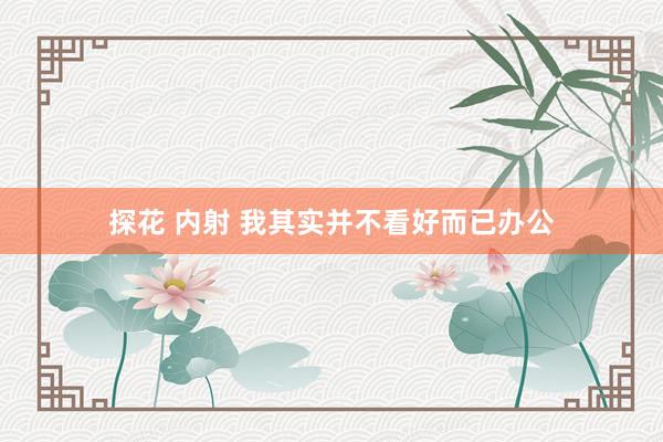 探花 内射 我其实并不看好而已办公