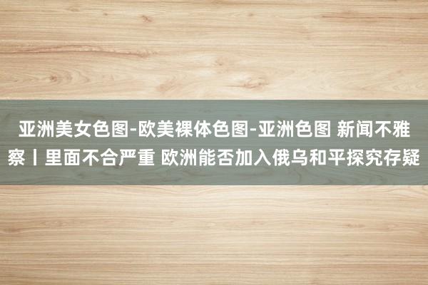 亚洲美女色图-欧美裸体色图-亚洲色图 新闻不雅察丨里面不合严重 欧洲能否加入俄乌和平探究存疑