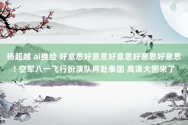 杨超越 ai换脸 好意思好意思好意思好意思好意思! 空军八一飞行扮演队再赴泰国 高清大图来了
