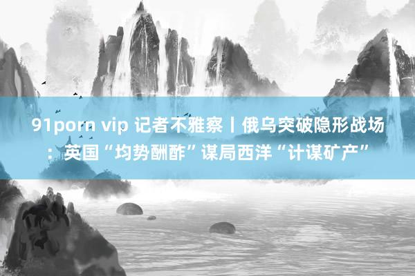 91porn vip 记者不雅察丨俄乌突破隐形战场：英国“均势酬酢”谋局西洋“计谋矿产”