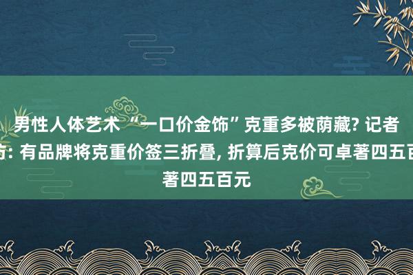 男性人体艺术 “一口价金饰”克重多被荫藏? 记者走访: 有品牌将克重价签三折叠， 折算后克价可卓著四五百元
