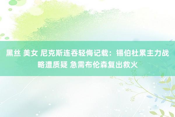 黑丝 美女 尼克斯连吞轻侮记载：锡伯杜累主力战略遭质疑 急需布伦森复出救火