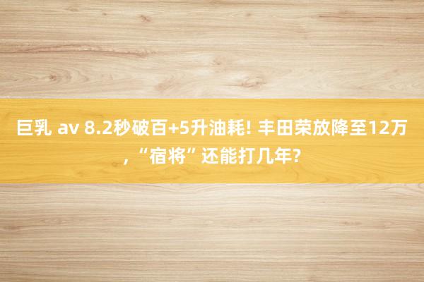 巨乳 av 8.2秒破百+5升油耗! 丰田荣放降至12万， “宿将”还能打几年?