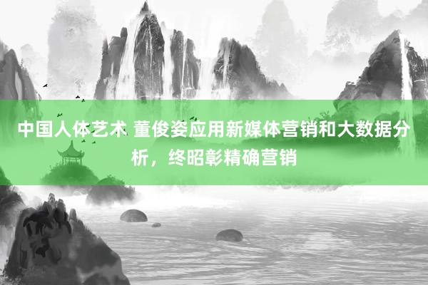 中国人体艺术 董俊姿应用新媒体营销和大数据分析，终昭彰精确营销