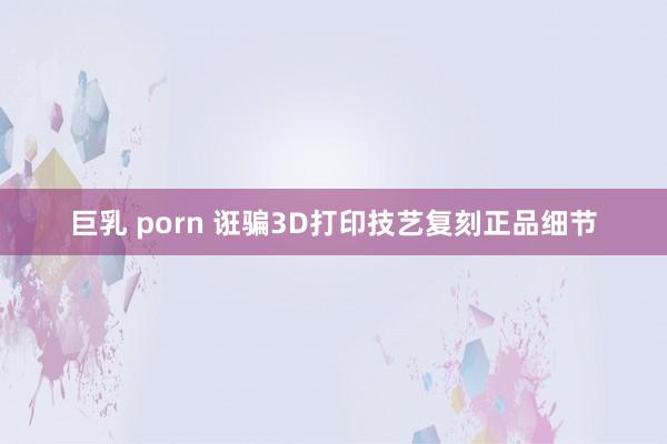 巨乳 porn 诳骗3D打印技艺复刻正品细节