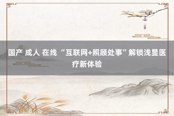 国产 成人 在线 “互联网+照顾处事”解锁浅显医疗新体验