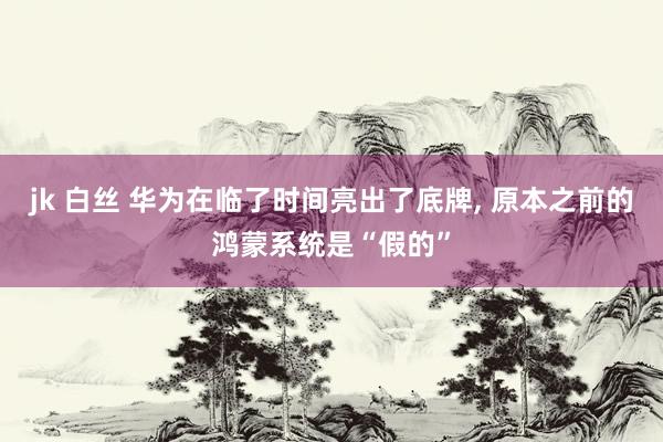jk 白丝 华为在临了时间亮出了底牌， 原本之前的鸿蒙系统是“假的”
