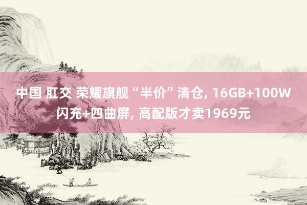 中国 肛交 荣耀旗舰“半价”清仓， 16GB+100W闪充+四曲屏， 高配版才卖1969元