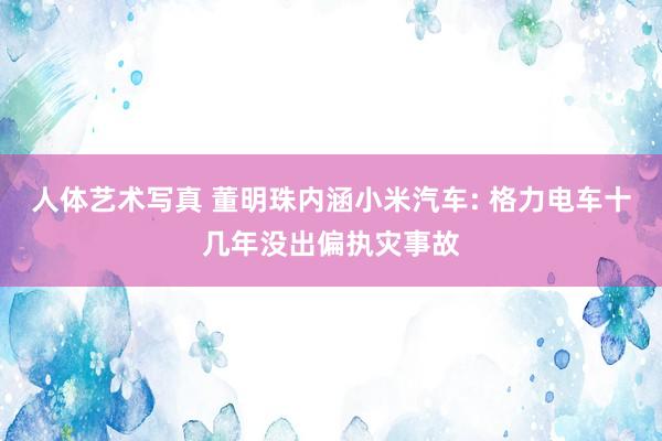 人体艺术写真 董明珠内涵小米汽车: 格力电车十几年没出偏执灾事故