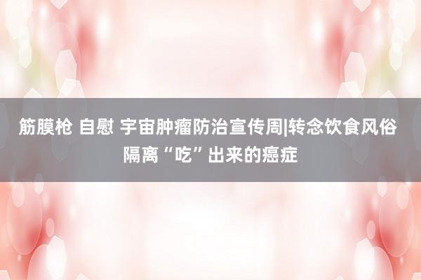 筋膜枪 自慰 宇宙肿瘤防治宣传周|转念饮食风俗 隔离“吃”出来的癌症