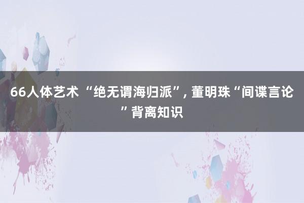 66人体艺术 “绝无谓海归派”， 董明珠“间谍言论”背离知识
