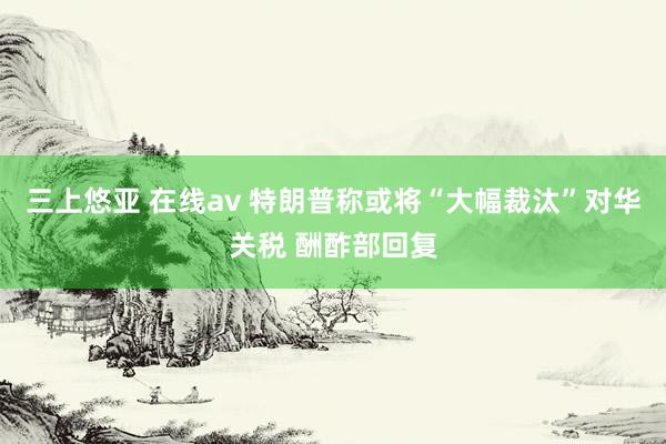 三上悠亚 在线av 特朗普称或将“大幅裁汰”对华关税 酬酢部回复