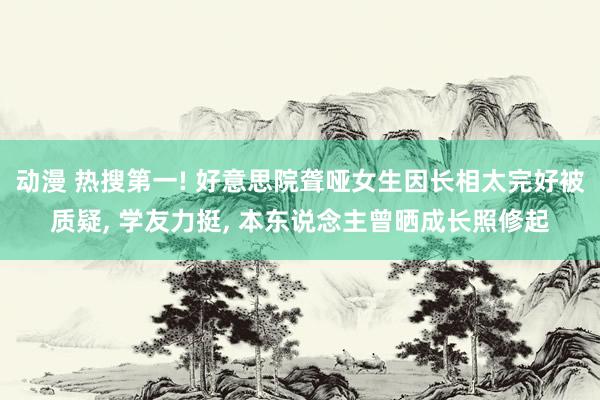 动漫 热搜第一! 好意思院聋哑女生因长相太完好被质疑， 学友力挺， 本东说念主曾晒成长照修起