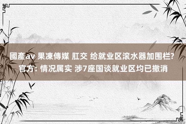 國產av 果凍傳媒 肛交 给就业区滚水器加围栏? 官方: 情况属实 涉7座国谈就业区均已撤消