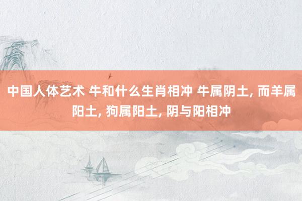 中国人体艺术 牛和什么生肖相冲 牛属阴土， 而羊属阳土， 狗属阳土， 阴与阳相冲