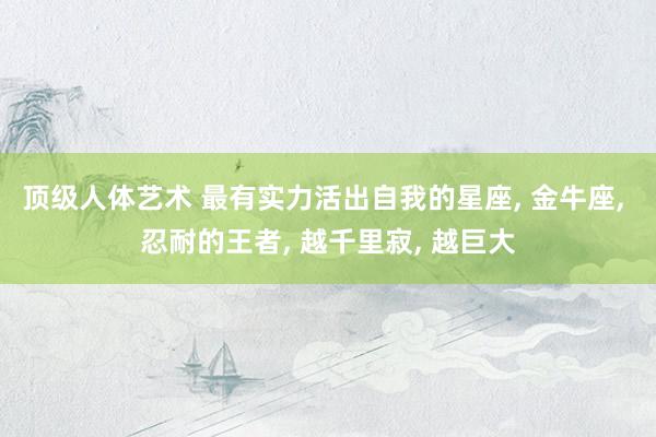 顶级人体艺术 最有实力活出自我的星座， 金牛座， 忍耐的王者， 越千里寂， 越巨大