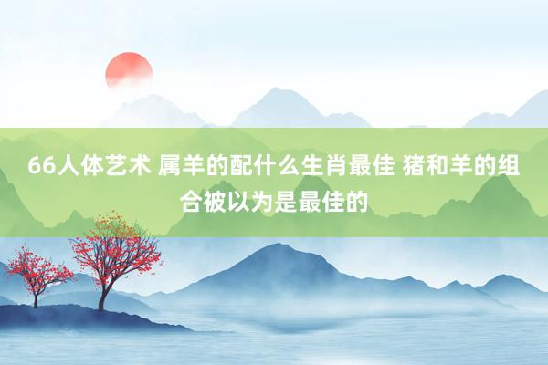 66人体艺术 属羊的配什么生肖最佳 猪和羊的组合被以为是最佳的