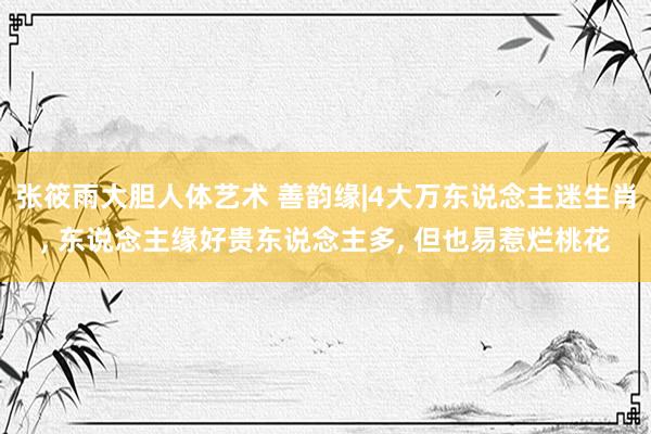 张筱雨大胆人体艺术 善韵缘|4大万东说念主迷生肖， 东说念主缘好贵东说念主多， 但也易惹烂桃花
