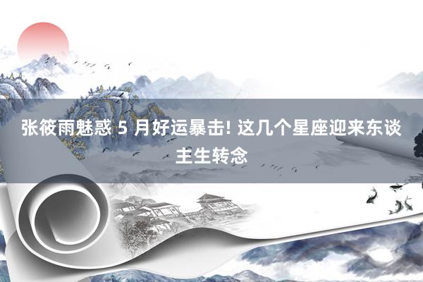 张筱雨魅惑 5 月好运暴击! 这几个星座迎来东谈主生转念