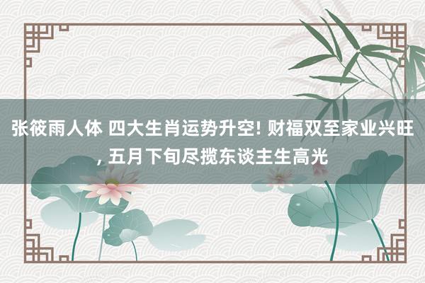 张筱雨人体 四大生肖运势升空! 财福双至家业兴旺， 五月下旬尽揽东谈主生高光
