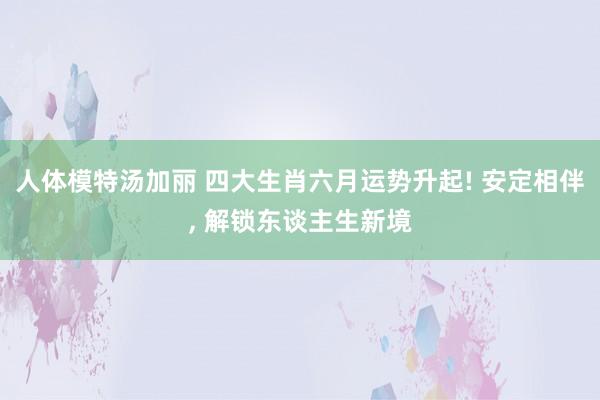 人体模特汤加丽 四大生肖六月运势升起! 安定相伴， 解锁东谈主生新境
