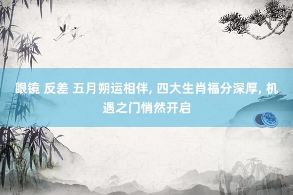 眼镜 反差 五月朔运相伴， 四大生肖福分深厚， 机遇之门悄然开启