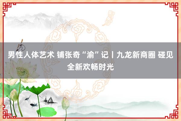 男性人体艺术 铺张奇“渝”记丨九龙新商圈 碰见全新欢畅时光
