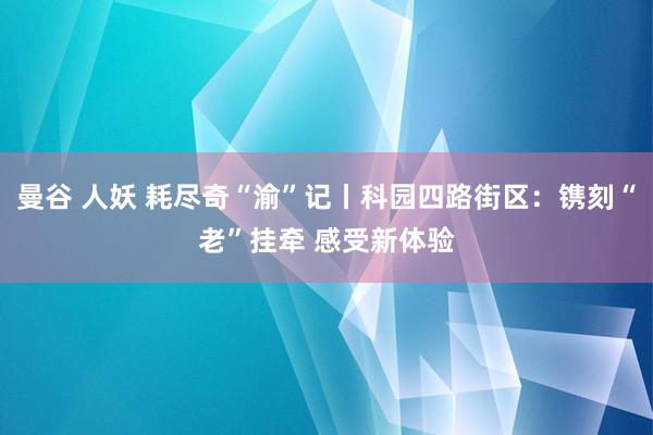曼谷 人妖 耗尽奇“渝”记丨科园四路街区：镌刻“老”挂牵 感受新体验